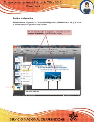Duplicar la diapositiva 
Este diseño de diapositiva no está dentro del patrón predeterminado, así que se va a ahorrar tiempo duplicando este modelo. 
Dé clic derecho sobre la diapositiva, seleccione la opción Duplicar diapositiva y haga clic sobre la imagen. 
 