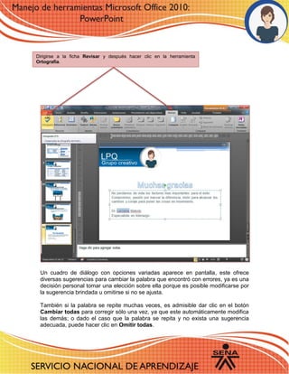Un cuadro de diálogo con opciones variadas aparece en pantalla, este ofrece diversas sugerencias para cambiar la palabra que encontró con errores, ya es una decisión personal tomar una elección sobre ella porque es posible modificarse por la sugerencia brindada u omitirse si no se ajusta. 
También si la palabra se repite muchas veces, es admisible dar clic en el botón Cambiar todas para corregir sólo una vez, ya que este automáticamente modifica las demás; o dado el caso que la palabra se repita y no exista una sugerencia adecuada, puede hacer clic en Omitir todas. 
Dirigirse a la ficha Revisar y después hacer clic en la herramienta Ortografía. 
 