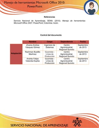 Referencias 
Servicio Nacional de Aprendizaje, SENA. (2010). Manejo de herramientas Microsoft Office 2007: PowerPoint. Colombia: Autor. 
Control del documento 
Nombre Cargo Dependencia Fecha Adaptación 
Jhoana Andrea Vásquez Gómez 
Ingeniera de Sistemas 
Centro Agroindustrial. Regional Quindío 
Septiembre de 2013 
Rachman Bustillo Martínez Guionista - Línea de Producción 
Centro Agroindustrial. Regional Quindío 
Septiembre de 2013 
Andrés Felipe Velandia Espitia 
Guionista - Línea de Producción 
Centro Agroindustrial. Regional Quindío 
Septiembre de 2013 
