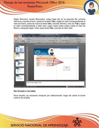 Digite Resumen ventas Mensuales, luego haga clic en la segunda fila, primera columna y escriba Enero, presione la tecla Tab y digite el valor correspondiente al mes de Enero, pulse de nuevo la tecla Tab y escriba Febrero, otra vez Tab y digite el valor correspondiente a este mes; luego repita estos pasos hasta el mes de Marzo y después digite Total, pulse tecla Tab y escriba el valor total. 
1 
6 
Dar formato a una tabla 
Para hacerlo, es necesario empezar por seleccionarla, haga clic sobre el borde externo de la tabla. 
6 – 7 - 8 
6 
11 - 12 
 