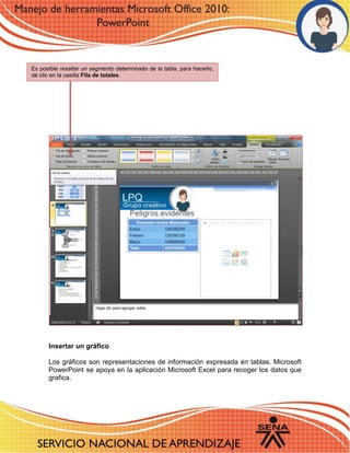 Insertar un gráfico 
Los gráficos son representaciones de información expresada en tablas. Microsoft PowerPoint se apoya en la aplicación Microsoft Excel para recoger los datos que grafica. 
Es posible resaltar un segmento determinado de la tabla, para hacerlo, dé clic en la casilla Fila de totales. 
 