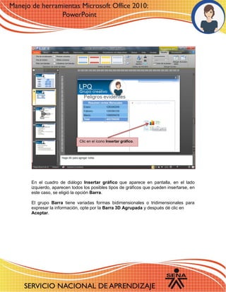 6 
En el cuadro de diálogo Insertar gráfico que aparece en pantalla, en el lado izquierdo, aparecen todos los posibles tipos de gráficos que pueden insertarse, en este caso, se eligió la opción Barra. 
El grupo Barra tiene variadas formas bidimensionales o tridimensionales para expresar la información, opte por la Barra 3D Agrupada y después dé clic en 
Aceptar. 
Clic en el ícono Insertar gráfico. 
 