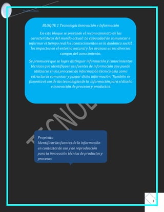 TECNOLOGIA 
3 
BLOQUE 1 Tecnología Innovación e Información 
En este bloque se pretende el reconocimiento de las 
características del mundo actual: La capacidad de comunicar e 
informar el tiempo real los acontecimientos en la dinámica social, 
los impactos en el entorno natural y los avances en los diversos 
campos del conocimiento. 
Se promueve que se logre distinguir información y conocimientos 
técnicos que identifiquen las fuentes de información que puede 
utilizarse en los procesos de información técnica asía como 
estructuras comunicar y juzgar dicha información. También se 
fomenta el uso de las tecnologías de la información para el diseño 
e innovación de procesos y productos. 
Propósito 
Identificar las fuentes de la información 
en contextos de uso y de reproducción 
para la innovación técnica de productos y 
procesos 
 