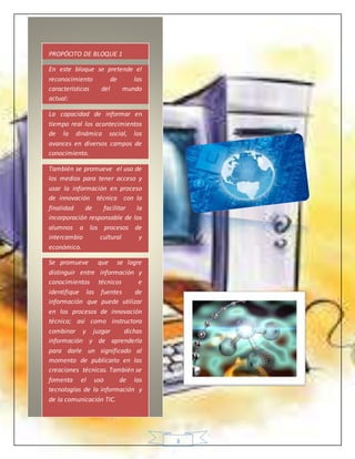3
PROPÓCITO DE BLOQUE 1
En este bloque se pretende el
reconocimiento de las
características del mundo
actual:
La capacidad de informar en
tiempo real los acontecimientos
de la dinámica social, los
avances en diversos campos de
conocimiento.
También se promueve el uso de
los medios para tener acceso y
usar la información en proceso
de innovación técnica con la
finalidad de facilitar la
incorporación responsable de los
alumnos a los procesos de
intercambio cultural y
económico.
Se promueve que se logre
distinguir entre información y
conocimientos técnicos e
identifique las fuentes de
información que puede utilizar
en los procesos de innovación
técnica; así como instructora
combinar y juzgar dichas
información y de aprenderla
para darle un significado al
momento de publicarlo en las
creaciones técnicas. También se
fomenta el uso de las
tecnologías de la información y
de la comunicación TIC.
 