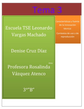 Tema 3 
Características y fuente 
de la innovación 
técnica: 
Contextos de uso y de 
reproducción 
Escuela TSE Leonardo 
Jessy 
Vargas Machado 
Denise Cruz Díaz 
Profesora Rosalinda 
Vázquez Atenco 
3°”B” 
 