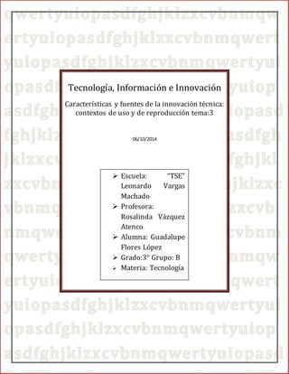 0 
Tecnología, Información e Innovación 
Características y fuentes de la innovación técnica: 
contextos de uso y de reproducción tema:3 
06/10/2014 
 Escuela: “TSE” 
Leonardo Vargas 
Machado 
 Profesora: 
Rosalinda Vázquez 
Atenco 
 Alumna: Guadalupe 
Flores López 
 Grado:3° Grupo: B 
 Materia: Tecnología 
0 
 