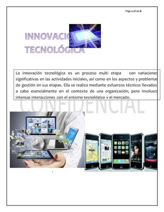 Página 3 de 6 
La innovación tecnológica es un proceso multi etapa con variaciones 
significativas en las actividades iniciales, así como en los aspectos y problemas 
de gestión en sus etapas. Ella se realiza mediante esfuerzos técnicos llevados, 
a cabo esencialmente en el contexto de una organización, pero involucra 
intensas interacciones con el entorno tecnológico y el mercado. 
. 
 