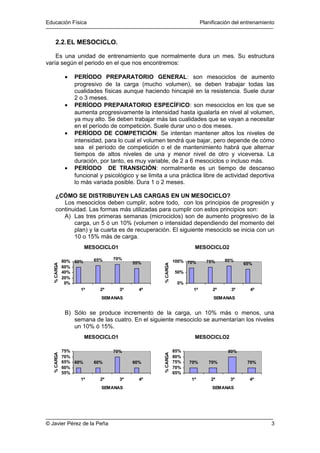 Educación Física Planificación del entrenamiento 
2.2.EL MESOCICLO. 
Es una unidad de entrenamiento que normalmente dura un mes. Su estructura 
varía según el periodo en el que nos encontremos: 
· PERÍODO PREPARATORIO GENERAL: son mesociclos de aumento 
progresivo de la carga (mucho volumen), se deben trabajar todas las 
cualidades físicas aunque haciendo hincapié en la resistencia. Suele durar 
2 o 3 meses. 
· PERÍODO PREPARATORIO ESPECÍFICO: son mesociclos en los que se 
aumenta progresivamente la intensidad hasta igualarla en nivel al volumen, 
ya muy alto. Se deben trabajar más las cualidades que se vayan a necesitar 
en el período de competición. Suele durar uno o dos meses. 
· PERÍODO DE COMPETICIÓN: Se intentan mantener altos los niveles de 
intensidad, para lo cual el volumen tendrá que bajar, pero depende de cómo 
sea el período de competición o el de mantenimiento habrá que alternar 
tiempos de altos niveles de una y menor nivel de otro y viceversa. La 
duración, por tanto, es muy variable, de 2 a 6 mesociclos o incluso más. 
· PERÍODO DE TRANSICIÓN: normalmente es un tiempo de descanso 
funcional y psicológico y se limita a una práctica libre de actividad deportiva 
lo más variada posible. Dura 1 o 2 meses. 
¿CÓMO SE DISTRIBUYEN LAS CARGAS EN UN MESOCICLO? 
Los mesociclos deben cumplir, sobre todo, con los principios de progresión y 
continuidad. Las formas más utilizadas para cumplir con estos principios son: 
A) Las tres primeras semanas (microciclos) son de aumento progresivo de la 
carga, un 5 ó un 10% (volumen o intensidad dependiendo del momento del 
plan) y la cuarta es de recuperación. El siguiente mesociclo se inicia con un 
10 o 15% más de carga. 
MESOCICLO1 
60% 65% 70% 
55% 
80% 
60% 
40% 
20% 
0% 
1ª 2ª 3ª 4ª 
SEMANAS 
% CARGA 
MESOCICLO2 
70% 75% 80% 
65% 
100% 
50% 
0% 
1ª 2ª 3ª 4ª 
SEMANAS 
% CARGA 
B) Sólo se produce incremento de la carga, un 10% más o menos, una 
semana de las cuatro. En el siguiente mesociclo se aumentarían los niveles 
un 10% ó 15%. 
MESOCICLO1 
60% 60% 
70% 
60% 
75% 
70% 
65% 
60% 
55% 
1ª 2ª 3ª 4ª 
SEMANAS 
% CARGA 
MESOCICLO2 
70% 70% 
80% 
70% 
85% 
80% 
75% 
70% 
65% 
1ª 2ª 3ª 4ª 
SEMANAS 
% CARGA 
© Javier Pérez de la Peña 3 
 