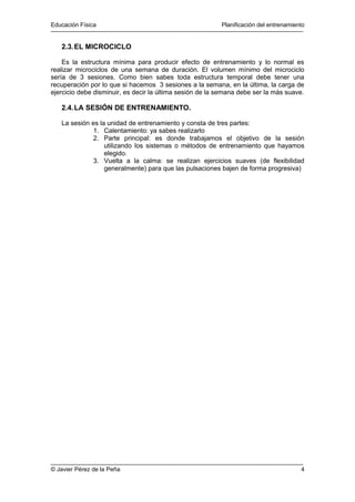 Educación Física Planificación del entrenamiento 
2.3.EL MICROCICLO 
Es la estructura mínima para producir efecto de entrenamiento y lo normal es 
realizar microciclos de una semana de duración. El volumen mínimo del microciclo 
sería de 3 sesiones. Como bien sabes toda estructura temporal debe tener una 
recuperación por lo que si hacemos 3 sesiones a la semana, en la última, la carga de 
ejercicio debe disminuir, es decir la última sesión de la semana debe ser la más suave. 
2.4.LA SESIÓN DE ENTRENAMIENTO. 
La sesión es la unidad de entrenamiento y consta de tres partes: 
1. Calentamiento: ya sabes realizarlo 
2. Parte principal: es donde trabajamos el objetivo de la sesión 
utilizando los sistemas o métodos de entrenamiento que hayamos 
elegido. 
3. Vuelta a la calma: se realizan ejercicios suaves (de flexibilidad 
generalmente) para que las pulsaciones bajen de forma progresiva) 
© Javier Pérez de la Peña 4 

