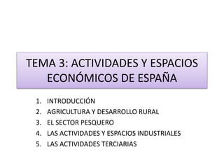 TEMA 3: ACTIVIDADES Y ESPACIOS 
ECONÓMICOS DE ESPAÑA 
1. INTRODUCCIÓN 
2. AGRICULTURA Y DESARROLLO RURAL 
3. EL SECTOR PESQUERO 
4. LAS ACTIVIDADES Y ESPACIOS INDUSTRIALES 
5. LAS ACTIVIDADES TERCIARIAS 
 