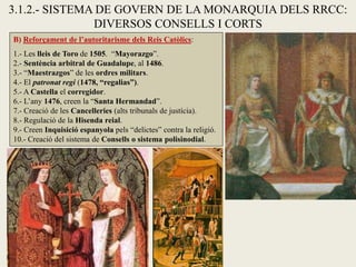 B) Reforçament de l’autoritarisme dels Reis Catòlics:
1.- Les lleis de Toro de 1505. “Mayorazgo”.
2.- Sentència arbitral de Guadalupe, al 1486.
3.- “Maestrazgos” de les ordres militars.
4.- El patronat regi (1478, “regalias”).
5.- A Castella el corregidor.
6.- L’any 1476, creen la “Santa Hermandad”.
7.- Creació de les Cancelleries (alts tribunals de justícia).
8.- Regulació de la Hisenda reial.
9.- Creen Inquisició espanyola pels “delictes” contra la religió.
10.- Creació del sistema de Consells o sistema polisinodial.
3.1.2.- SISTEMA DE GOVERN DE LA MONARQUIA DELS RRCC:
DIVERSOS CONSELLS I CORTS
 