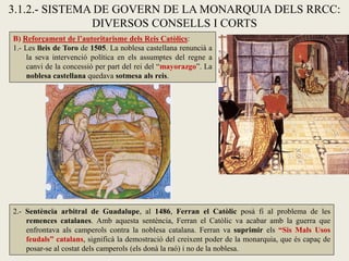 B) Reforçament de l’autoritarisme dels Reis Catòlics:
1.- Les lleis de Toro de 1505. La noblesa castellana renuncià a
la seva intervenció política en els assumptes del regne a
canvi de la concessió per part del rei del “mayorazgo”. La
noblesa castellana quedava sotmesa als reis.
3.1.2.- SISTEMA DE GOVERN DE LA MONARQUIA DELS RRCC:
DIVERSOS CONSELLS I CORTS
2.- Sentència arbitral de Guadalupe, al 1486, Ferran el Catòlic posà fi al problema de les
remences catalanes. Amb aquesta sentència, Ferran el Catòlic va acabar amb la guerra que
enfrontava als camperols contra la noblesa catalana. Ferran va suprimir els “Sis Mals Usos
feudals” catalans, significà la demostració del creixent poder de la monarquia, que és capaç de
posar-se al costat dels camperols (els donà la raó) i no de la noblesa.
 