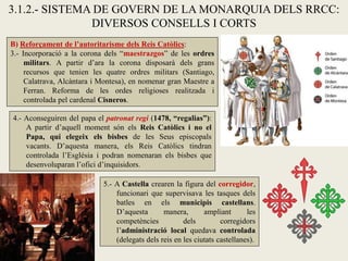 B) Reforçament de l’autoritarisme dels Reis Catòlics:
3.- Incorporació a la corona dels “maestrazgos” de les ordres
militars. A partir d’ara la corona disposarà dels grans
recursos que tenien les quatre ordres militars (Santiago,
Calatrava, Alcàntara i Montesa), en nomenar gran Maestre a
Ferran. Reforma de les ordes religioses realitzada i
controlada pel cardenal Cisneros.
3.1.2.- SISTEMA DE GOVERN DE LA MONARQUIA DELS RRCC:
DIVERSOS CONSELLS I CORTS
5.- A Castella crearen la figura del corregidor,
funcionari que supervisava les tasques dels
batles en els municipis castellans.
D’aquesta manera, ampliant les
competències dels corregidors
l’administració local quedava controlada
(delegats dels reis en les ciutats castellanes).
4.- Aconseguiren del papa el patronat regi (1478, “regalias”):
A partir d’aquell moment són els Reis Catòlics i no el
Papa, qui elegeix els bisbes de les Seus episcopals
vacants. D’aquesta manera, els Reis Catòlics tindran
controlada l’Església i podran nomenaran els bisbes que
desenvoluparan l’ofici d’inquisidors.
 