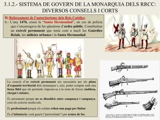 B) Reforçament de l’autoritarisme dels Reis Catòlics:
6.- L’any 1476, creen la “Santa Hermandad”, un cos de policia
que s’encarregava de les qüestions d’ordre públic. Constituïren
un exèrcit permanent que tenia com a nucli les Guàrdies
Reials, les milícies urbanes i la Santa Hermandad.
3.1.2.- SISTEMA DE GOVERN DE LA MONARQUIA DELS RRCC:
DIVERSOS CONSELLS I CORTS
La creació d’un exèrcit permanent era necessària per als plans
d’expansió territorial dels monarques i, així, poder comptar amb una
força fidel que els permetés imposar-se a la resta de forces (noblesa,
clergat i ciutats).
És permanent perquè no es dissoldrà entre campanya i campanya,
com els exèrcits medievals.
És professional perquè els soldats reben una paga per lluitar.
És d’infanteria i està guarit (“pertrechado”) per armes de foc.
 