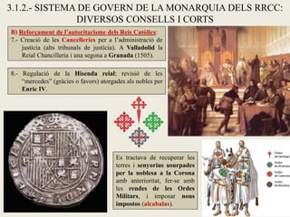 B) Reforçament de l’autoritarisme dels Reis Catòlics:
7.- Creació de les Cancelleries per a l’administració de
justícia (alts tribunals de justícia). A Valladolid la
Reial Chancilleria i una segona a Granada (1505).
8.- Regulació de la Hisenda reial; revisió de les
“mercedes” (gràcies o favors) atorgades als nobles per
Enric IV.
3.1.2.- SISTEMA DE GOVERN DE LA MONARQUIA DELS RRCC:
DIVERSOS CONSELLS I CORTS
Es tractava de recuperar les
terres i senyorius usurpades
per la noblesa a la Corona
amb anterioritat, fer-se amb
les rendes de les Ordes
Militars, i imposar nous
impostos (alcabalas).
 