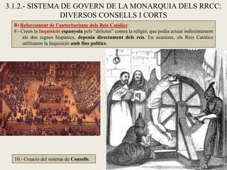 B) Reforçament de l’autoritarisme dels Reis Catòlics:
9.- Creen la Inquisició espanyola pels “delictes” contra la religió, que podia actuar indistintament
als dos regnes hispànics, depenia directament dels reis. En ocasions, els Reis Catòlics
utilitzaren la Inquisició amb fins polítics.
3.1.2.- SISTEMA DE GOVERN DE LA MONARQUIA DELS RRCC:
DIVERSOS CONSELLS I CORTS
10.- Creació del sistema de Consells.
 