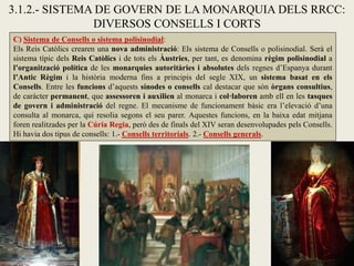 3.1.2.- SISTEMA DE GOVERN DE LA MONARQUIA DELS RRCC:
DIVERSOS CONSELLS I CORTS
C) Sistema de Consells o sistema polisinodial:
Els Reis Catòlics crearen una nova administració: Els sistema de Consells o polisinodial. Serà el
sistema típic dels Reis Catòlics i de tots els Àustries, per tant, es denomina règim polisinodial a
l’organització política de les monarquies autoritàries i absolutes dels regnes d’Espanya durant
l’Antic Règim i la història moderna fins a principis del segle XIX, un sistema basat en els
Consells. Entre les funcions d’aquests sínodes o consells cal destacar que són òrgans consultius,
de caràcter permanent, que assessoren i auxilien al monarca i col·laboren amb ell en les tasques
de govern i administració del regne. El mecanisme de funcionament bàsic era l’elevació d’una
consulta al monarca, qui resolia segons el seu parer. Aquestes funcions, en la baixa edat mitjana
foren realitzades per la Cúria Regia, però des de finals del XIV seran desenvolupades pels Consells.
Hi havia dos tipus de consells: 1.- Consells territorials. 2.- Consells generals.
 