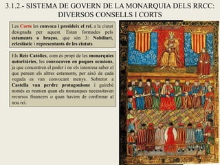3.1.2.- SISTEMA DE GOVERN DE LA MONARQUIA DELS RRCC:
DIVERSOS CONSELLS I CORTS
Les Corts les convoca i presideix el rei, a la ciutat
designada per aquest. Estan formades pels
estaments o braços, que són 3: Nobiliari,
eclesiàstic i representants de les ciutats.
Els Reis Catòlics, com és propi de les monarquies
autoritàries, les convocaven en poques ocasions,
ja que concentren el poder i no els interessa saber el
que pensen els altres estaments, per això de cada
vegada es van convocant menys. Sobretot a
Castella van perdre protagonisme i gairebé
només es reunien quan els monarques necessitaven
recursos financers o quan havien de confirmar al
nou rei.
 