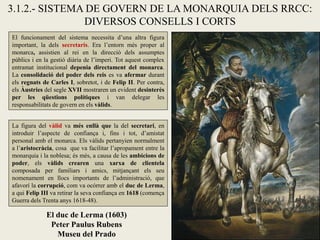 El duc de Lerma (1603)
Peter Paulus Rubens
Museu del Prado
3.1.2.- SISTEMA DE GOVERN DE LA MONARQUIA DELS RRCC:
DIVERSOS CONSELLS I CORTS
El funcionament del sistema necessita d’una altra figura
important, la dels secretaris. Era l’entorn més proper al
monarca, assistien al rei en la direcció dels assumptes
públics i en la gestió diària de l’imperi. Tot aquest complex
entramat institucional depenia directament del monarca.
La consolidació del poder dels reis es va afermar durant
els regnats de Carles I, sobretot, i de Felip II. Per contra,
els Àustries del segle XVII mostraren un evident desinterès
per les qüestions polítiques i van delegar les
responsabilitats de govern en els vàlids.
La figura del vàlid va més enllà que la del secretari, en
introduir l’aspecte de confiança i, fins i tot, d’amistat
personal amb el monarca. Els vàlids pertanyien normalment
a l’aristocràcia, cosa que va facilitar l’apropament entre la
monarquia i la noblesa; és més, a causa de les ambicions de
poder, els vàlids crearen una xarxa de clientela
composada per familiars i amics, mitjançant els seu
nomenament en llocs importants de l’administració, que
afavorí la corrupció, com va ocórrer amb el duc de Lerma,
a qui Felip III va retirar la seva confiança en 1618 (comença
Guerra dels Trenta anys 1618-48).
 