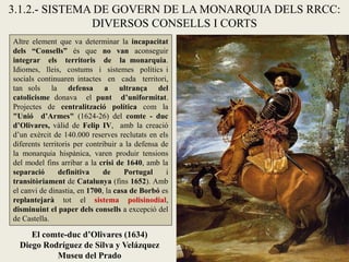 El comte-duc d’Olivares (1634)
Diego Rodríguez de Silva y Velázquez
Museu del Prado
3.1.2.- SISTEMA DE GOVERN DE LA MONARQUIA DELS RRCC:
DIVERSOS CONSELLS I CORTS
Altre element que va determinar la incapacitat
dels “Consells” és que no van aconseguir
integrar els territoris de la monarquia.
Idiomes, lleis, costums i sistemes polítics i
socials continuaren intactes en cada territori,
tan sols la defensa a ultrança del
catolicisme donava el punt d’uniformitat.
Projectes de centralització política com la
"Unió d’Armes" (1624-26) del comte - duc
d’Olivares, vàlid de Felip IV, amb la creació
d’un exèrcit de 140.000 reserves reclutats en els
diferents territoris per contribuir a la defensa de
la monarquia hispànica, varen produir tensions
del model fins arribar a la crisi de 1640, amb la
separació definitiva de Portugal i
transitòriament de Catalunya (fins 1652). Amb
el canvi de dinastia, en 1700, la casa de Borbó es
replantejarà tot el sistema polisinodial,
disminuint el paper dels consells a excepció del
de Castella.
 