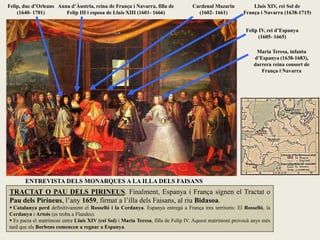 TRACTAT O PAU DELS PIRINEUS. Finalment, Espanya i França signen el Tractat o
Pau dels Pirineus, l’any 1659, firmat a l’illa dels Faisans, al riu Bidasoa.
 Catalunya perd definitivament el Rosselló i la Cerdanya. Espanya entregà a França tres territoris: El Rosselló, la
Cerdanya i Artois (es troba a Flandes).
 Es pacta el matrimoni entre Lluís XIV (rei Sol) i Maria Teresa, filla de Felip IV. Aquest matrimoni provocà anys més
tard que els Borbons comencen a regnar a Espanya.
Anna d’Àustria, reina de França i Navarra, filla de
Felip III i esposa de Lluís XIII (1601- 1666)
Felip, duc d’Orleans
(1640- 1701)
Lluís XIV, rei Sol de
França i Navarra (1638-1715)
Felip IV, rei d’Espanya
(1605- 1665)
Maria Teresa, infanta
d’Espanya (1638-1683),
darrera reina consort de
França i Navarra
Cardenal Mazarin
(1602- 1661)
ENTREVISTA DELS MONARQUES A LA ILLA DELS FAISANS
 
