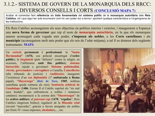 3.1.2.- SISTEMA DE GOVERN DE LA MONARQUIA DELS RRCC:
DIVERSOS CONSELLS I CORTS (CONCLUSIÓ MAPA 7)
Un exèrcit permanent i professional; la “Santa
Hermandad” (1476, cos policial encarregat d’ordre
públic); la Inquisició (pels “delictes” contra la religió, en
ocasions, l’utilitzaren amb fins polítics); sistema
burocràtic (ajuda a governar): Sistema polisinodial,
virreis, governadors i corregidors a Castella, Cancelleries
(alts tribunals de justícia) i Audiències; inauguren
l’existència d’un cos diplomàtic (1ª ambaixada a Roma
papal); “Mayorazgo” (lleis de Toro, 1505, noblesa
castellana queda sotmesa als reis); Sentència arbitral de
Guadalupe (1486, Ferran II el Catòlic suprimí els “sis mal
usos feudals”, que enfrontaven a nobles i remences
catalans); incorporació a la corona dels “Maestrazgos” de
les ordres militars; el patronat regi (1478, “regalias”, Reis
Catòlics elegeixen bisbes); regulació de la Hisenda reial
(revisió “mercedes”, gràcies o favors atorgades als nobles
per Enric IV i nous impostos, alcabalas),..., etc.
Acabar el comentari fent referència als trets fonamentals del sistema polític de la monarquia autoritària dels Reis
Catòlics, tot i que sigui tan sols enumerant com ho van poder dur a terme i aportant qualque característica a l’organigrama de
les institucions.
Els Reis Catòlics aconseguiren els seus objectius en política interior i exterior, i inauguraren a Espanya
una nova forma de governar que rep el nom de monarquia autoritària, en la que els monarques
anaren aconseguit cada vegada més poder, s’imposen als nobles, a les Corts castellanes i als
municipis (aconseguiren molt més poder que els reis de l’edat mitjana), a tal fi es dotaren dels següents
instruments: MAPA
 