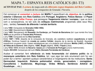 Cal començar el comentari o lectura del MAPA 7 especificant els objectius de la política
exterior d’aliances dels Reis Catòlics amb Portugal, Anglaterra, Països Baixos i el Papat
amb la finalitat d’aïllar França, que perseguia l’hegemonia interior i europea, i que va tenir
com a conseqüència, no tan sols els enllaços matrimonials programats (dels seus fills),
sinó... també, l’annexió de diferents i variats territoris:
L’any 1492: Conquesta de Granada (1482-1492).
L’any 1492: Descobriment d’Amèrica.
L’any 1493: Recuperació del Rosselló i la Cerdanya, pel Tractat de Barcelona (tot i que només fins l’any
1659 que es perdran al Tractat dels Pirineus).
L’any 1496: Conquesta de les Illes Canàries.
Entre 1497 i 1510, després de la conquesta de Granada, els castellans realitzen expedicions al nord
d’Àfrica. Continua l’esperit de croada en contra l’infidel, després de la derrota de Boabdil. Aquestes
expedicions ocuparen ports i bases estratègiques per a la pirateria nord africana: Melilla (1497), el Peñón
de Vélez de la Gomera, Orà (Algèria, 1509), Bugia (Algèria, 1510) i Trípoli (Líbia).
L’any 1512- 1515: Annexió de Navarra i bases per a l’annexió de Portugal (unions matrimonials).
Segles XVI-XVII: Campanyes del sud d’Itàlia (Gonzalo Fernández de Còrdova).
Acabar el comentari fent referència als trets fonamentals del sistema polític de la
monarquia autoritària dels Reis Catòlics, tot i que sigui tan sols enumerant com ho van
poder dur a terme i aportant qualque característica a l’organigrama de les institucions: Santa
Hermandad, Inquisició, Sistema polisinodial, virreis, governadors i corregidors,
Cancelleries i Audiències, Mayorazgo, Ordes Militars, Sentència Arbitral de
Guadalupe..., etc.).
MAPA 7.- ESPANYA REIS CATÒLICS (B1-T3)
ACTIVITAT PAU: Lectura de mapa amb els diferents regnes hispànics del Reis Catòlics
desprès de les conquestes de Granada i Navarra.
 
