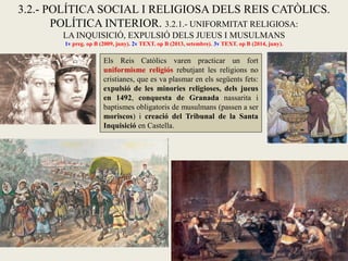 3.2.- POLÍTICA SOCIAL I RELIGIOSA DELS REIS CATÒLICS.
POLÍTICA INTERIOR. 3.2.1.- UNIFORMITAT RELIGIOSA:
LA INQUISICIÓ, EXPULSIÓ DELS JUEUS I MUSULMANS
1v preg. op B (2009, juny). 2v TEXT. op B (2013, setembre). 3v TEXT. op B (2014, juny).
Els Reis Catòlics varen practicar un fort
uniformisme religiós rebutjant les religions no
cristianes, que es va plasmar en els següents fets:
expulsió de les minories religioses, dels jueus
en 1492, conquesta de Granada nassarita i
baptismes obligatoris de musulmans (passen a ser
moriscos) i creació del Tribunal de la Santa
Inquisició en Castella.
 
