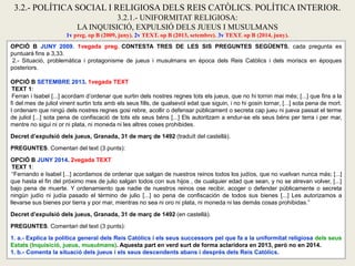 OPCIÓ B JUNY 2009. 1vegada preg. CONTESTA TRES DE LES SIS PREGUNTES SEGÜENTS, cada pregunta es
puntuarà fins a 3,33.
2.- Situació, problemàtica i protagonisme de jueus i musulmans en època dels Reis Catòlics i dels moriscs en èpoques
posteriors.
OPCIÓ B SETEMBRE 2013. 1vegada TEXT
TEXT 1:
Ferran i Isabel [...] acordam d’ordenar que surtin dels nostres regnes tots els jueus, que no hi tornin mai més; [...] que fins a la
fi del mes de juliol vinent surtin tots amb els seus fills, de qualsevol edat que siguin, i no hi gosin tornar, [...] sota pena de mort.
I ordenam que ningú dels nostres regnes gosi rebre, acollir o defensar públicament o secreta cap jueu ni jueva passat el terme
de juliol [...] sota pena de confiscació de tots els seus béns [...] Els autoritzam a endur-se els seus béns per terra i per mar,
mentre no sigui ni or ni plata, ni moneda ni les altres coses prohibides.
Decret d’expulsió dels jueus, Granada, 31 de març de 1492 (traduït del castellà).
PREGUNTES. Comentari del text (3 punts):
OPCIÓ B JUNY 2014. 2vegada TEXT
TEXT 1:
“Fernando e Isabel [...] acordamos de ordenar que salgan de nuestros reinos todos los judíos, que no vuelvan nunca más; [...]
que hasta el fin del próximo mes de julio salgan todos con sus hijos , de cualquier edad que sean, y no se atrevan volver, [...]
bajo pena de muerte. Y ordenamiento que nadie de nuestros reinos ose recibir, acoger o defender públicamente o secreta
ningún judío ni judía pasado el término de julio [...] so pena de confiscación de todos sus bienes [...] Les autorizamos a
llevarse sus bienes por tierra y por mar, mientras no sea ni oro ni plata, ni moneda ni las demás cosas prohibidas.”
Decret d’expulsió dels jueus, Granada, 31 de març de 1492 (en castellà).
PREGUNTES. Comentari del text (3 punts):
1. a.- Explica la política general dels Reis Catòlics i els seus successors pel que fa a la uniformitat religiosa dels seus
Estats (Inquisició, jueus, musulmans). Aquesta part en verd surt de forma aclaridora en 2013, però no en 2014.
1. b.- Comenta la situació dels jueus i els seus descendents abans i després dels Reis Catòlics.
3.2.- POLÍTICA SOCIAL I RELIGIOSA DELS REIS CATÒLICS. POLÍTICA INTERIOR.
3.2.1.- UNIFORMITAT RELIGIOSA:
LA INQUISICIÓ, EXPULSIÓ DELS JUEUS I MUSULMANS
1v preg. op B (2009, juny). 2v TEXT. op B (2013, setembre). 3v TEXT. op B (2014, juny).
 