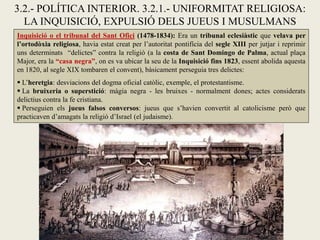 3.2.- POLÍTICA INTERIOR. 3.2.1.- UNIFORMITAT RELIGIOSA:
LA INQUISICIÓ, EXPULSIÓ DELS JUEUS I MUSULMANS
Inquisició o el tribunal del Sant Ofici (1478-1834): Era un tribunal eclesiàstic que velava per
l’ortodòxia religiosa, havia estat creat per l’autoritat pontifícia del segle XIII per jutjar i reprimir
uns determinats “delictes” contra la religió (a la costa de Sant Domingo de Palma, actual plaça
Major, era la “casa negra”, on es va ubicar la seu de la Inquisició fins 1823, essent abolida aquesta
en 1820, al segle XIX tombaren el convent), bàsicament perseguia tres delictes:
 L’heretgia: desviacions del dogma oficial catòlic, exemple, el protestantisme.
 La bruixeria o superstició: màgia negra - les bruixes - normalment dones; actes considerats
delictius contra la fe cristiana.
 Perseguien els jueus falsos conversos: jueus que s’havien convertit al catolicisme però que
practicaven d’amagats la religió d’Israel (el judaisme).
 