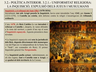 3.2.- POLÍTICA INTERIOR. 3.2.1.- UNIFORMITAT RELIGIOSA:
LA INQUISICIÓ, EXPULSIÓ DELS JUEUS I MUSULMANS
Inquisició o el tribunal del Sant Ofici (1478-1834):
Inicialment, tan sols Aragó posseïa la Inquisició, havia estat introduïda l’any 1242, per Jaume I
(1213-1276). A Castella no existia, dels delictes contra la religió s’encarregaven els tribunals
ordinaris.
L’any 1478, els Reis Catòlics la van introduir i
reforçar a Castella i, després, la varen difondre
a la resta del territori, a partir d’ara rep el nom
d’Inquisició espanyola. Aquesta presentava dues
novetats:
 La Inquisició espanyola està sota la jurisdicció
dels Reis, depenia directament dels monarques
i no del Papa (es va independitzar de la Santa Seu
o “Sede”, ara comanden els Reis). El primer
Inquisidor general fou Torquemada.
 La Inquisició podia actuar, indistintament, en
els dos regnes, tant a Castella com a Aragó, o
en qualsevol dels territoris de la Corona.
 