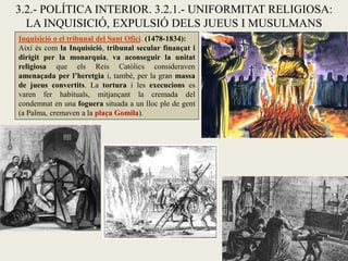 3.2.- POLÍTICA INTERIOR. 3.2.1.- UNIFORMITAT RELIGIOSA:
LA INQUISICIÓ, EXPULSIÓ DELS JUEUS I MUSULMANS
Inquisició o el tribunal del Sant Ofici. (1478-1834):
Així és com la Inquisició, tribunal secular finançat i
dirigit per la monarquia, va aconseguir la unitat
religiosa que els Reis Catòlics consideraven
amenaçada per l’heretgia i, també, per la gran massa
de jueus convertits. La tortura i les execucions es
varen fer habituals, mitjançant la cremada del
condemnat en una foguera situada a un lloc ple de gent
(a Palma, cremaven a la plaça Gomila).
 