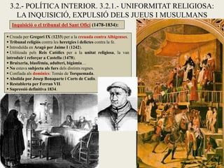  Creada per Gregori IX (1233) per a la creuada contra Albigenses.
 Tribunal religiós contra les heretgies i delictes contra la fe.
 Introduïda en Aragó per Jaime I (1242).
 Utilitzada pels Reis Catòlics per a la unitat religiosa, la van
introduir i reforçar a Castella (1478).
 Bruixeria, blasfèmia, adulteri, bigàmia…
 No estava subjecta als furs dels distints regnes.
 Confiada als dominics: Tomás de Torquemada.
 Abolida por Josep Bonaparte i Corts de Cadis.
 Restablerta per Ferran VII.
 Supressió definitiva 1834.
Inquisició o el tribunal del Sant Ofici (1478-1834):
3.2.- POLÍTICA INTERIOR. 3.2.1.- UNIFORMITAT RELIGIOSA:
LA INQUISICIÓ, EXPULSIÓ DELS JUEUS I MUSULMANS
 