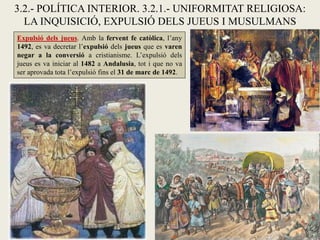 3.2.- POLÍTICA INTERIOR. 3.2.1.- UNIFORMITAT RELIGIOSA:
LA INQUISICIÓ, EXPULSIÓ DELS JUEUS I MUSULMANS
Expulsió dels jueus. Amb la fervent fe catòlica, l’any
1492, es va decretar l’expulsió dels jueus que es varen
negar a la conversió a cristianisme. L’expulsió dels
jueus es va iniciar al 1482 a Andalusia, tot i que no va
ser aprovada tota l’expulsió fins el 31 de marc de 1492.
 