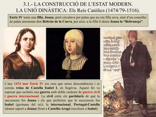 3.1.- LA CONSTRUCCIÓ DE L’ESTAT MODERN.
LA UNIÓ DINÀSTICA: Els Reis Catòlics (1474/79-1516).
Enric IV tenia una filla, Joana, però circulava per palau que no era filla seva, sinó d’un conseller
de palau anomenat don Beltrán de la Cueva, per això, a la filla li deien Joana la “Beltraneja”.
L’any 1474 mor Enric IV (es creu que sense descendència) i es
corona reina de Castella Isabel I, en Segòvia. Aquest fet va
suposar que esclatés una guerra amb doble caràcter de guerra civil
i guerra internacional. La civil entre els partidaris de què la
successora fos Joana i els que preferien que la successora fos
Isabel (germana del rei); la internacional, Portugal-Castella
(donen suport a Joana) front a Castella-Aragó (recolzen a Isabel).
 