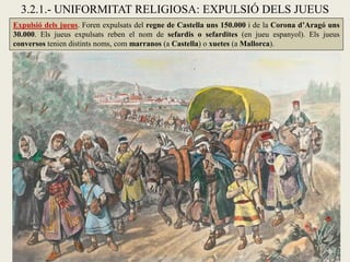 3.2.1.- UNIFORMITAT RELIGIOSA: EXPULSIÓ DELS JUEUS
Expulsió dels jueus. Foren expulsats del regne de Castella uns 150.000 i de la Corona d’Aragó uns
30.000. Els jueus expulsats reben el nom de sefardis o sefardites (en jueu espanyol). Els jueus
conversos tenien distints noms, com marranos (a Castella) o xuetes (a Mallorca).
 
