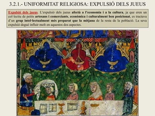 3.2.1.- UNIFORMITAT RELIGIOSA: EXPULSIÓ DELS JUEUS
Expulsió dels jueus. L’expulsió dels jueus afectà a l’economia i a la cultura, ja que eren un
col·lectiu de petits artesans i comerciants, econòmica i culturalment ben posicionat, es tractava
d’un grup intel·lectualment més preparat que la mitjana de la resta de la població. La seva
expulsió degué influir molt en aquestos dos aspectes.
 