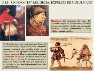 3.2.1.- UNIFORMITAT RELIGIOSA: EXPULSIÓ DE MUSULMANS
Musulmans. Els musulmans del regne de
Granada, després de la conquesta, quedaren
a Espanya en territori cristià i eren anomenats
mudèjars. Aquests conservaren la seva
religió, costums, vestits,...
Però les autoritats espanyoles tenien por de què els
col·lectiu musulmà pogués actuar com a cinquena
columna (expressió que significa ajudar als de
fora) a favor d’una hipotètica invasió musulmana
i, també, a causa de l’integrisme cristià imperant,
el cardenal Cisneros, que era la mà dreta del Reis
Catòlics, l’any 1502, va fer un decret que els hi
donava un termini de 60 anys per abandonar la
seva religió, els seus vestits i costums i convertir-
se al cristianisme.
 