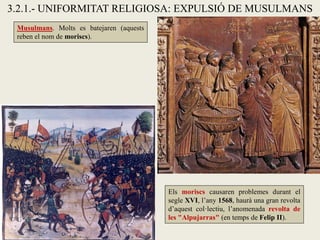 3.2.1.- UNIFORMITAT RELIGIOSA: EXPULSIÓ DE MUSULMANS
Musulmans. Molts es batejaren (aquests
reben el nom de moriscs).
Els moriscs causaren problemes durant el
segle XVI, l’any 1568, haurà una gran revolta
d’aquest col·lectiu, l’anomenada revolta de
les "Alpujarras" (en temps de Felip II).
 