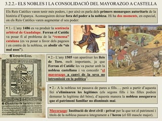 3.2.2.- ELS NOBLES I LA CONSOLIDACIÓ DEL MAYORAZGO A CASTELLA
Els Reis Catòlics varen tenir més poders, i per això es parla dels primers monarques autoritaris de la
història d’Espanya. Aconseguiren deixar fora del poder a la noblesa. Hi ha dos moments, en especial,
on els Reis Catòlics varen augmentar el seu poder:
Mayorazgo: Institució de dret civil - privat per la que tot el patrimoni i
títols de la noblesa passava íntegrament a l’hereu (el fill mascle major).
 1.- L’any 1486 es va produir la sentència
arbitral de Guadalupe. Ferran el Catòlic
va posar fi al problema de la “remensa”
catalana (es va posar a favor dels pagesos
i en contra de la noblesa, en abolir els “sis
mal usos”).
 2.- L’any 1505 van aparèixer les lleis
de Toro, molt importants, ja que
Ferran el Catòlic les va pactar amb la
noblesa castellana i va concedir “el
mayorazgo a canvi de la seva no
intromissió en la política”.
 2.- A la noblesa tot passava de pares a fills…, però a partir d’aquesta
llei s’eliminaren les legítimes (els segons fills i les filles podien
demanar la legítima del béns), d’aquesta manera la noblesa assegurava
que el patrimoni familiar no disminuís mai.
 
