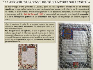 3.2.2.- ELS NOBLES I LA CONSOLIDACIÓ DEL MAYORAZGO A CASTELLA
El mayorazgo estava prohibit a Castella, però era una aspiració prioritària de la noblesa
castellana, perquè volien evitar la pèrdua patrimonial que suposaven les herències, les donacions i
les vendes, és a dir, pretenia preservar íntegrament el seu patrimoni. Finalment, la noblesa aconseguí
el mayorazgo amb les lleis de Toro del 1505, la monarquia li va concedir, però hagué de renunciar
a la seva participació política en els assumptes del regne. El mayorazgo, en concret, suposa 3
coses:
 Tot el patrimoni i títols de la noblesa passava, de manera
obligatòria, íntegrament a l’hereu (el fill mascle gran, si no hi ha
mascles a la filla major).
 La desaparició de les legítimes, la resta de germans no podien
reclamar aquesta part de l’herència que els tocava des de l’època
romana, així el patrimoni no minvava després de cada herència.
 Amb el Mayorazgo, les propietats de la noblesa no poden sortir,
perquè suposà la prohibició legal de les vendes i donacions del
patrimoni nobiliari.
 