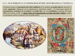3.2.2.- ELS NOBLES I LA CONSOLIDACIÓ DEL MAYORAZGO A CASTELLA
D’aquesta manera, el patrimoni dels títols nobiliaris (de la noblesa) no podia minvar mai però sí
podia augmentar mitjançant noves adquisicions, matrimonis pupila,... El mayorazgo suposà la
preeminència econòmica de la noblesa a Castella fins a la seva prohibició a principis del segle
XIX, però suposà, també, un major reforç de l’autoritarisme en temps dels Reis Catòlics, perquè
la monarquia catòlica assegurava els seu poder polític.
 