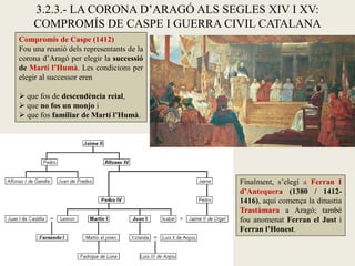 3.2.3.- LA CORONA D’ARAGÓ ALS SEGLES XIV I XV:
COMPROMÍS DE CASPE I GUERRA CIVIL CATALANA
Compromís de Caspe (1412)
Fou una reunió dels representants de la
corona d’Aragó per elegir la successió
de Martí l’Humà. Les condicions per
elegir al successor eren
 que fos de descendència reial,
 que no fos un monjo i
 que fos familiar de Martí l’Humà.
Finalment, s’elegí a Ferran I
d’Antequera (1380 / 1412-
1416), aquí comença la dinastia
Trastàmara a Aragó; també
fou anomenat Ferran el Just i
Ferran l’Honest.
 
