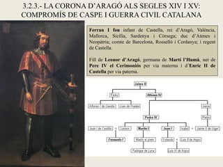3.2.3.- LA CORONA D’ARAGÓ ALS SEGLES XIV I XV:
COMPROMÍS DE CASPE I GUERRA CIVIL CATALANA
Ferran I fou infant de Castella, rei d’Aragó, València,
Mallorca, Sicília, Sardenya i Còrsega; duc d’Atenes i
Neopàtria; comte de Barcelona, Rosselló i Cerdanya; i regent
de Castella.
Fill de Leonor d’Aragó, germana de Martí l’Humà, net de
Pere IV el Cerimoniós per via materna i d’Enric II de
Castella per via paterna.
 