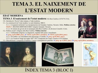 EDAT MODERNA
TEMA 3. El naixement de l’estat modern: Els Reis Catòlics (1474/79-1516).
3.0.- Introducció. Pas de l’edat mitjana a l’edat moderna.
3.1.- La construcció de l’estat modern. La unió dinàstica: RRCC.
3.1.1.- L’expansió territorial: Les incorporacions de Granada, Canàries, Navarra i Itàlia. Política exterior.
MAPA 7. REGNES HISPÀNICS RRCC desprès Granada i Navarra.
3.1.2.- El sistema de govern de la monarquia dels Reis Catòlics: els diversos Consells i Corts.
3.2.- Política social i religiosa dels Reis Catòlics. Política interior.
3.2.1.- Uniformitat religiosa: La Inquisició, expulsió dels jueus i musulmans.
1v preg. op B (2009, juny). 2v TEXT. op B (2013, setembre). 3v TEXT. op B (2014, juny).
3.2.2.- Els nobles i la consolidació del mayorazgo a Castella. 1v preg. op B (2011, juny).
3.2.3.- La Corona d’Aragó als segles XIV i XV: Compromís de Caspe i Guerra Civil Catalana.
3.3.- Descobriment i conquesta d’Amèrica. Causes i conseqüències generals. 1v preg. op A (2012, juny). 2v preg. op B (2014, setembre).
TEMA 3. EL NAIXEMENT DE
L’ESTAT MODERN
ÍNDEX TEMA 3 (BLOC I)
 
