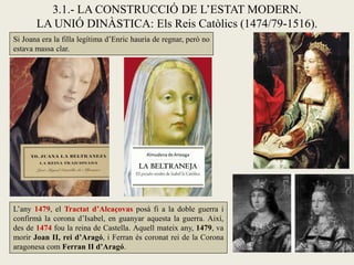 Si Joana era la filla legítima d’Enric hauria de regnar, però no
estava massa clar.
3.1.- LA CONSTRUCCIÓ DE L’ESTAT MODERN.
LA UNIÓ DINÀSTICA: Els Reis Catòlics (1474/79-1516).
L’any 1479, el Tractat d’Alcaçovas posà fi a la doble guerra i
confirmà la corona d’Isabel, en guanyar aquesta la guerra. Així,
des de 1474 fou la reina de Castella. Aquell mateix any, 1479, va
morir Joan II, rei d’Aragó, i Ferran és coronat rei de la Corona
aragonesa com Ferran II d’Aragó.
 