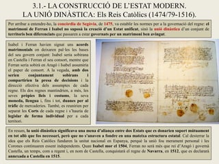 Per arribar a entendre-ho, la concòrdia de Segòvia, de 1475, va establir les normes per a la governació del regne: el
matrimoni de Ferran i Isabel no suposà la creació d’un Estat unificat, sinó la unió dinàstica d’un conjunt de
territoris ben diferenciats que passaren a estar governats per un matrimoni ben avingut.
3.1.- LA CONSTRUCCIÓ DE L’ESTAT MODERN.
LA UNIÓ DINÀSTICA: Els Reis Catòlics (1474/79-1516).
Isabel i Ferran havien signat uns acords
matrimonials on deixaren pal·les les bases
del seu govern conjunt: Isabel seria sobirana
en Castella i Ferran el seu consort, mentre que
Ferran seria sobirà en Aragó i Isabel assumiria
el paper de consort. A la vegada, amb dos
serien conjuntament sobirans i
compartirien la presa de decisions i la
direcció efectiva dels assumptes de cada
regne. Els dos regnes mantindrien, a més, les
seves pròpies lleis i costums, la seva
moneda, llengua i, fins i tot, duanes per al
tràfic de mercaderies. També, es reunirien per
separat les Corts de cada regne i s’hauria de
legislar de forma individual per a cada
territori.
En resum, la unió dinàstica significava una mena d’aliança entre dos Estats que es donarien suport mútuament
en tot allò que fos necessari, però que no s’anaven a fondre en una mateixa estructura estatal. Cal desterrar la
idea que els Reis Catòlics fundaren la unitat nacional en Espanya, perquè la unió fou merament personal i les
Corones continuaren essent independents. Quan Isabel mor el 1504, Ferran no serà més que rei d’Aragó i governà
Castella, un temps, com a regent i, en nom de Castella, conquistarà el regne de Navarra, en 1512, que es declararà
annexada a Castella en 1515.
 