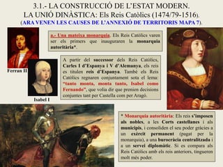 a.- Una mateixa monarquia. Els Reis Catòlics varen
ser els primers que inauguraren la monarquia
autoritària*.
3.1.- LA CONSTRUCCIÓ DE L’ESTAT MODERN.
LA UNIÓ DINÀSTICA: Els Reis Catòlics (1474/79-1516).
(ARA VENEN LES CAUSES DE L’ANNEXIÓ DE TERRITORIS MAPA 7).
* Monarquia autoritària: Els reis s’imposen
als nobles, a les Corts castellanes i als
municipis, i consoliden el seu poder gràcies a
un exèrcit permanent (pagat per la
monarquia), a una burocràcia centralitzada i
a un servei diplomàtic. Si es compara als
Reis Catòlics amb els reis anteriors, tingueren
molt més poder.
Ferran II
Isabel I
A partir del successor dels Reis Catòlics,
Carles I d’Espanya i V d’Alemanya, els reis
es titulen reis d’Espanya. També els Reis
Catòlics regnaren conjuntament sota el lema:
“tanto monta, monta tanto, Isabel como
Fernando”, que volia dir que prenien decisions
conjuntes tant per Castella com per Aragó.
 