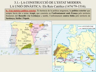 b.- Una mateixa política exterior. És herència de la política aragonesa, la política exterior que
sempre havia dut a terme Aragó, que consistia en l’enfrontament amb França pels territoris
fronterers del Rosselló i la Cerdanya i, també, l’enfrontament contra Itàlia pels territoris de
Sardenya, Sicília i Nàpols.
3.1.- LA CONSTRUCCIÓ DE L’ESTAT MODERN.
LA UNIÓ DINÀSTICA: Els Reis Catòlics (1474/79-1516).
 