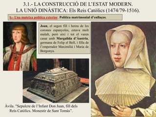 b.- Una mateixa política exterior. Política matrimonial d’enllaços.
3.1.- LA CONSTRUCCIÓ DE L’ESTAT MODERN.
LA UNIÓ DINÀSTICA: Els Reis Catòlics (1474/79-1516).
Àvila. "Sepulcre de l’Infant Don Juan, fill dels
Reis Catòlics. Monestir de Sant Tomàs”.
Joan, el segon fill i hereu de les
corones espanyoles, estava molt
malalt, però així i tot el varen
casar amb Margalida d’Àustria,
germana de Felip el Bell, i filla de
l’emperador Maximilià i Maria de
Borgonya.
 